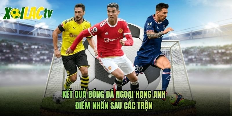 Kết Quả Bóng Đá Ngoại Hạng Anh – Điểm Nhấn Sau Các Trận